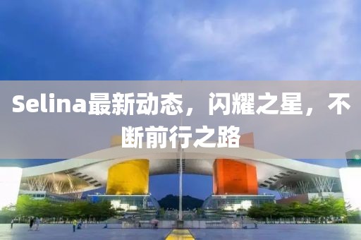 Selina最新动态，闪耀之星，不断前行之路
