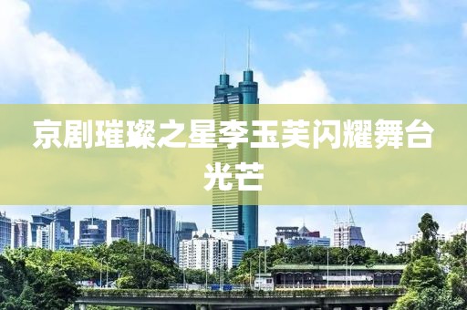京剧璀璨之星李玉芙闪耀舞台光芒