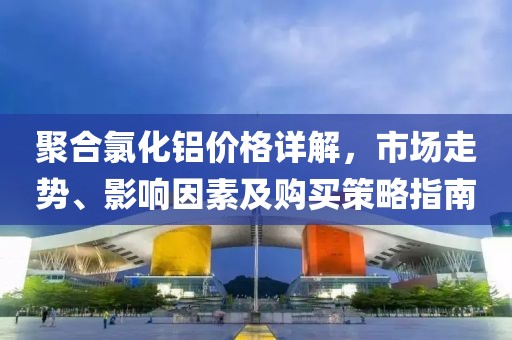 聚合氯化铝价格详解，市场走势、影响因素及购买策略指南