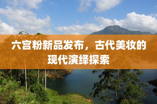 六宫粉新品发布，古代美妆的现代演绎探索