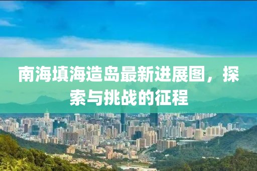 南海填海造岛最新进展图，探索与挑战的征程