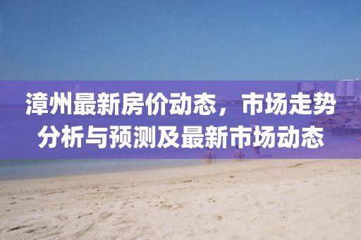 漳州最新房价动态，市场走势分析与预测及最新市场动态