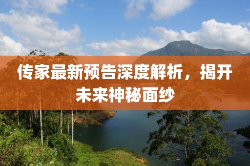 传家最新预告深度解析，揭开未来神秘面纱