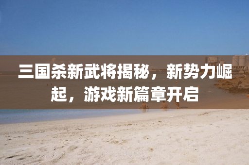 三国杀新武将揭秘，新势力崛起，游戏新篇章开启