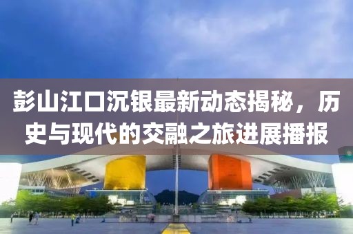 彭山江口沉银最新动态揭秘，历史与现代的交融之旅进展播报