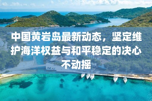 中国黄岩岛最新动态，坚定维护海洋权益与和平稳定的决心不动摇