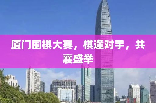厦门围棋大赛，棋逢对手，共襄盛举