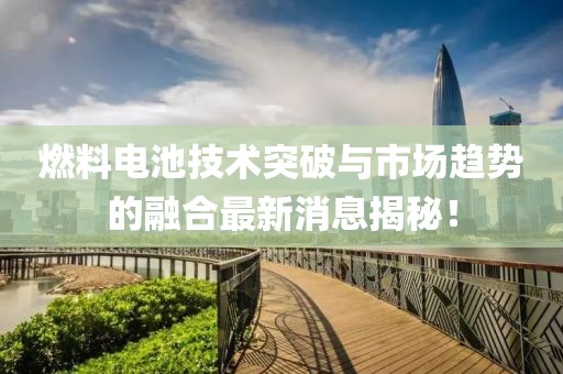 燃料电池技术突破与市场趋势的融合最新消息揭秘！