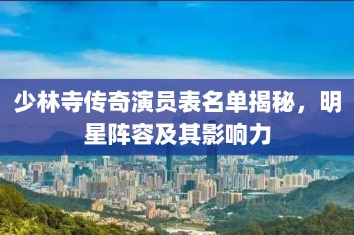 少林寺传奇演员表名单揭秘，明星阵容及其影响力