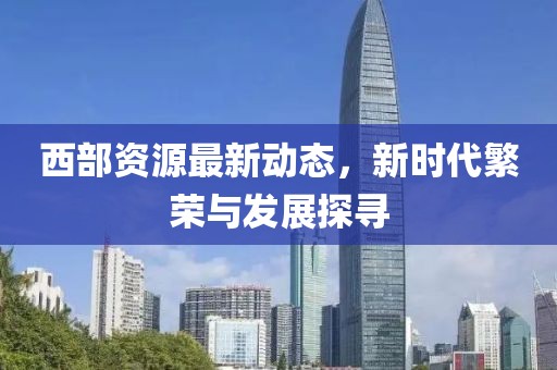 西部资源最新动态，新时代繁荣与发展探寻