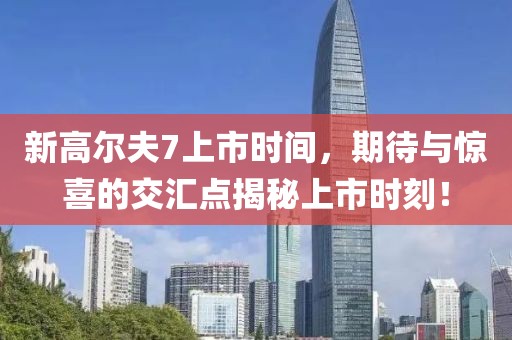 新高尔夫7上市时间，期待与惊喜的交汇点揭秘上市时刻！