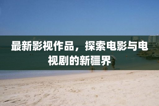 最新影视作品，探索电影与电视剧的新疆界