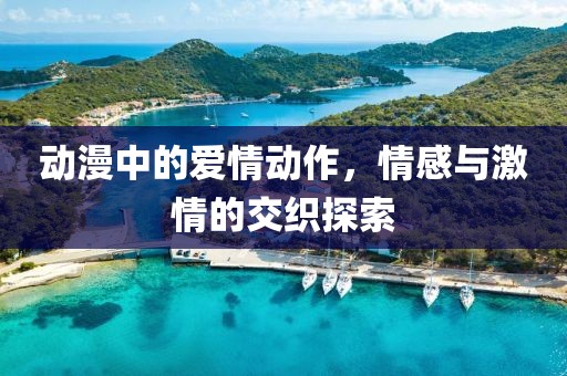 动漫中的爱情动作，情感与激情的交织探索