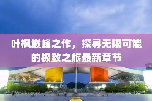 叶枫巅峰之作，探寻无限可能的极致之旅最新章节