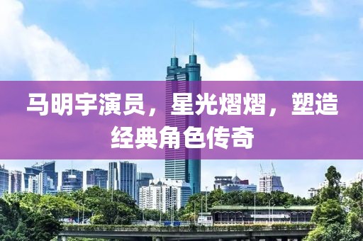 马明宇演员，星光熠熠，塑造经典角色传奇