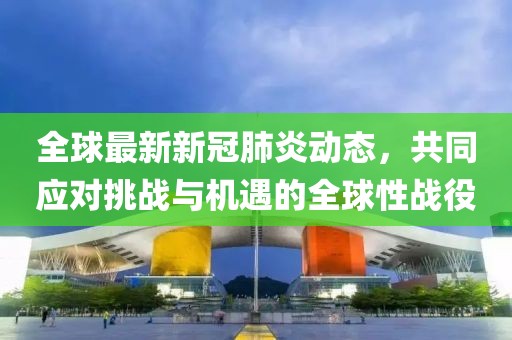 全球最新新冠肺炎动态，共同应对挑战与机遇的全球性战役
