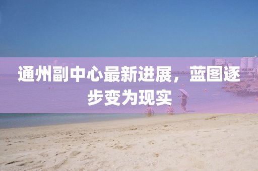 通州副中心最新进展，蓝图逐步变为现实