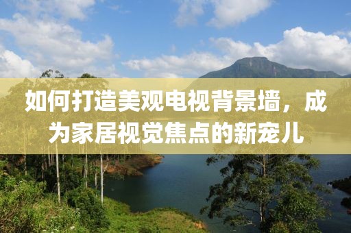如何打造美观电视背景墙，成为家居视觉焦点的新宠儿