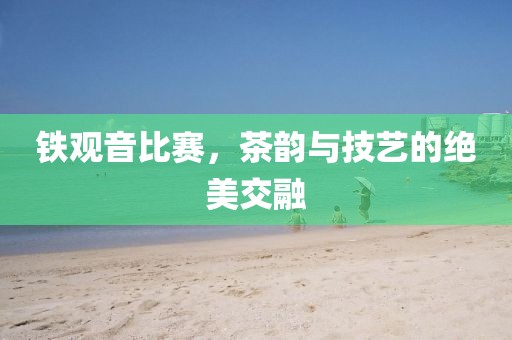 铁观音比赛，茶韵与技艺的绝美交融