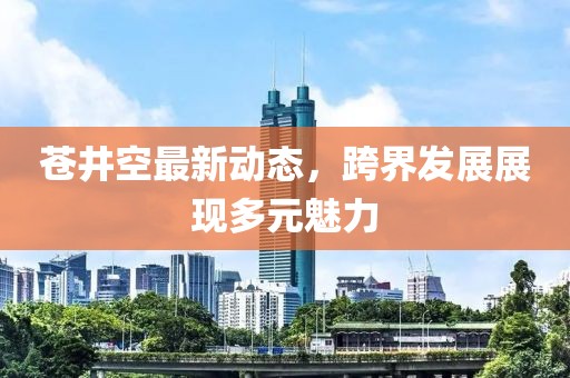 苍井空最新动态，跨界发展展现多元魅力