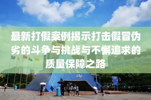 最新打假案例揭示打击假冒伪劣的斗争与挑战与不懈追求的质量保障之路