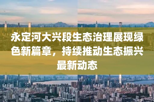 永定河大兴段生态治理展现绿色新篇章，持续推动生态振兴最新动态