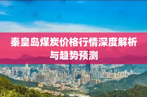 秦皇岛煤炭价格行情深度解析与趋势预测