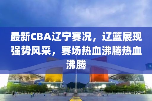 最新CBA辽宁赛况，辽篮展现强势风采，赛场热血沸腾热血沸腾