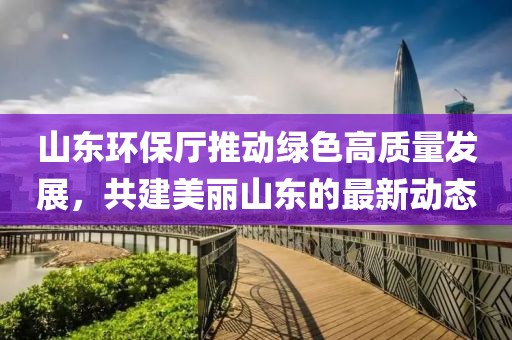 山东环保厅推动绿色高质量发展，共建美丽山东的最新动态