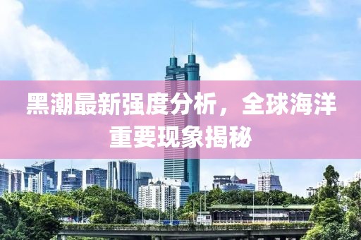 黑潮最新强度分析，全球海洋重要现象揭秘