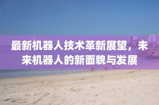 最新机器人技术革新展望，未来机器人的新面貌与发展