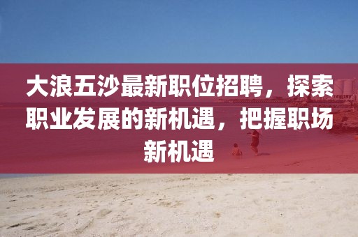 大浪五沙最新职位招聘，探索职业发展的新机遇，把握职场新机遇