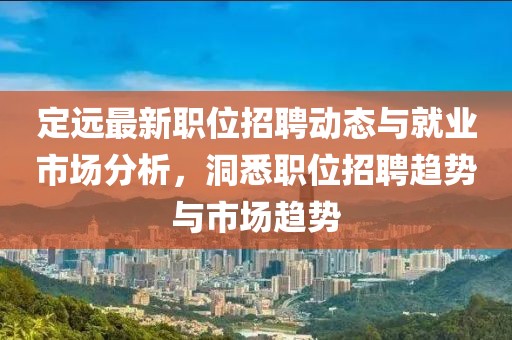 定远最新职位招聘动态与就业市场分析，洞悉职位招聘趋势与市场趋势