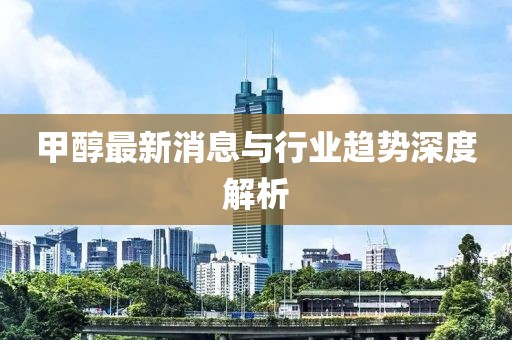 甲醇最新消息与行业趋势深度解析