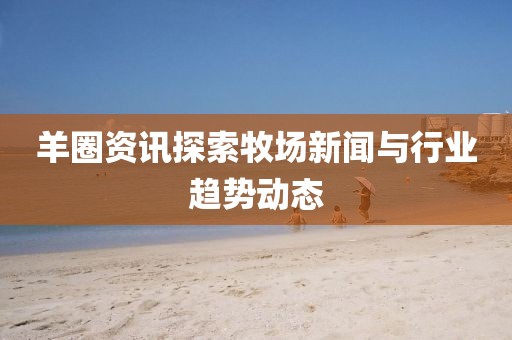 羊圈资讯探索牧场新闻与行业趋势动态
