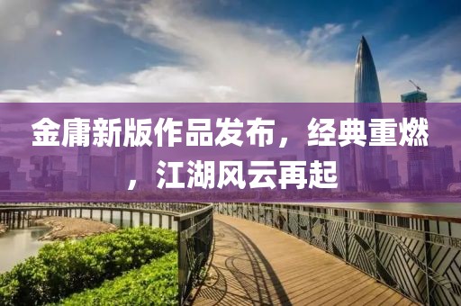 金庸新版作品发布，经典重燃，江湖风云再起