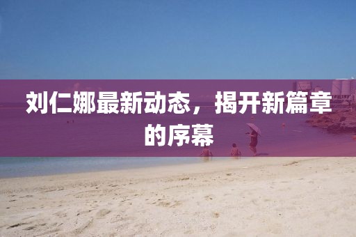 刘仁娜最新动态，揭开新篇章的序幕
