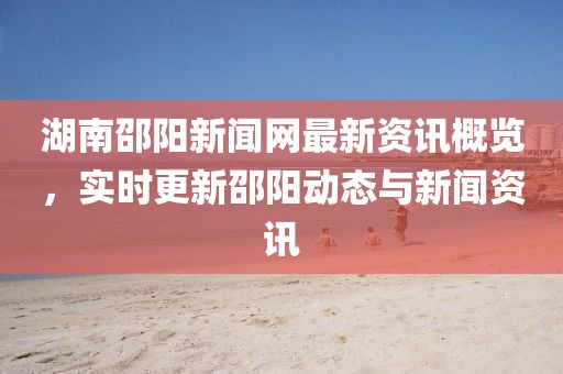 湖南邵阳新闻网最新资讯概览，实时更新邵阳动态与新闻资讯