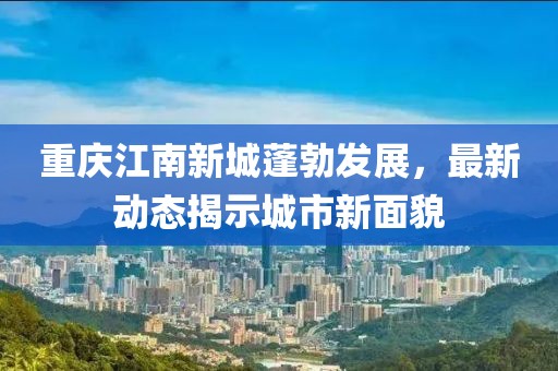 重庆江南新城蓬勃发展，最新动态揭示城市新面貌