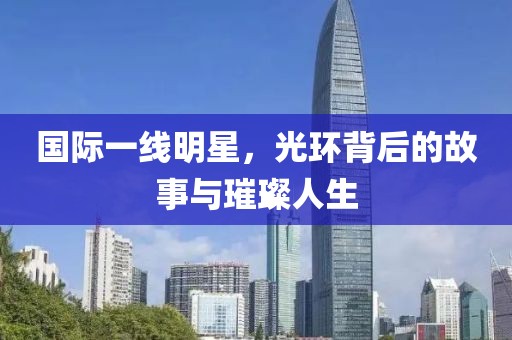 国际一线明星，光环背后的故事与璀璨人生
