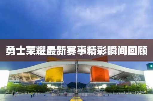 勇士荣耀最新赛事精彩瞬间回顾