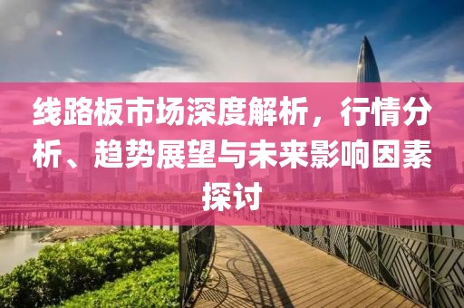 线路板市场深度解析，行情分析、趋势展望与未来影响因素探讨