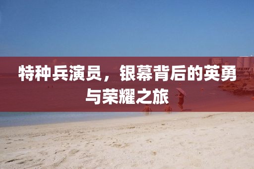 特种兵演员，银幕背后的英勇与荣耀之旅