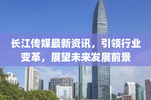 长江传媒最新资讯，引领行业变革，展望未来发展前景