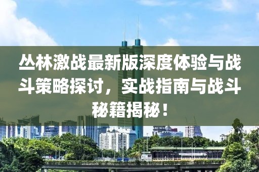 丛林激战最新版深度体验与战斗策略探讨，实战指南与战斗秘籍揭秘！