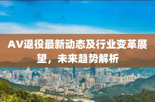 AV退役最新动态及行业变革展望，未来趋势解析