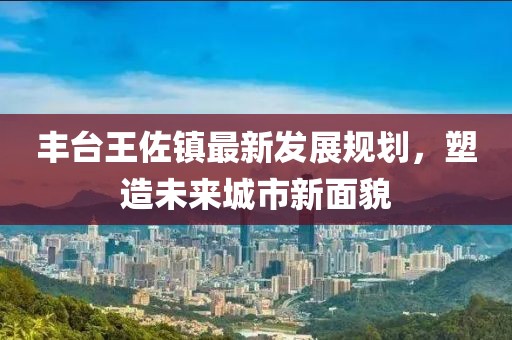 丰台王佐镇最新发展规划，塑造未来城市新面貌