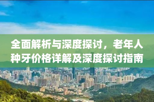 全面解析与深度探讨，老年人种牙价格详解及深度探讨指南
