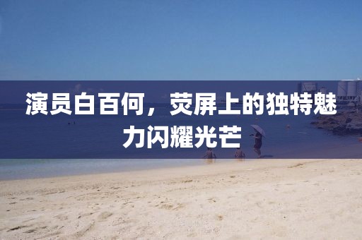 演员白百何，荧屏上的独特魅力闪耀光芒