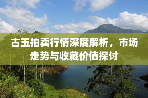古玉拍卖行情深度解析，市场走势与收藏价值探讨
